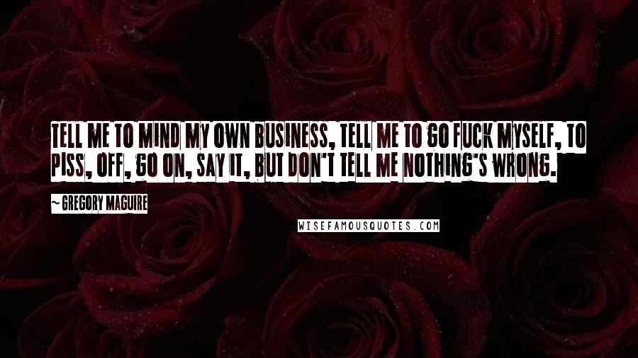 Gregory Maguire Quotes: Tell me to mind my own business, tell me to go fuck myself, to piss, off, go on, say it, but don't tell me nothing's wrong.