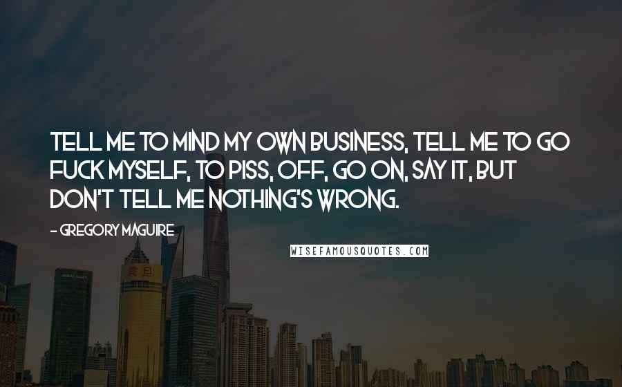 Gregory Maguire Quotes: Tell me to mind my own business, tell me to go fuck myself, to piss, off, go on, say it, but don't tell me nothing's wrong.
