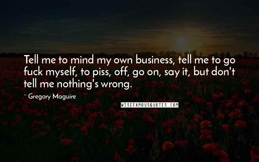 Gregory Maguire Quotes: Tell me to mind my own business, tell me to go fuck myself, to piss, off, go on, say it, but don't tell me nothing's wrong.