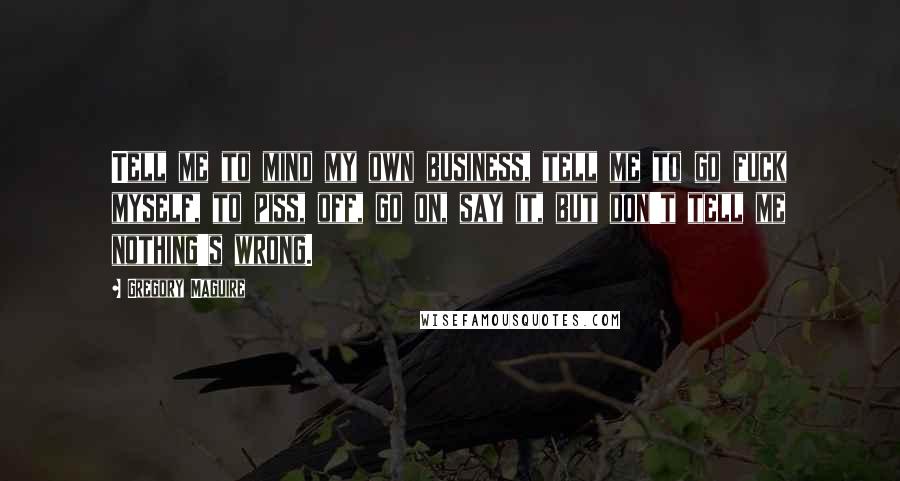 Gregory Maguire Quotes: Tell me to mind my own business, tell me to go fuck myself, to piss, off, go on, say it, but don't tell me nothing's wrong.