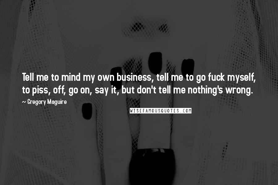 Gregory Maguire Quotes: Tell me to mind my own business, tell me to go fuck myself, to piss, off, go on, say it, but don't tell me nothing's wrong.