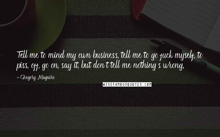 Gregory Maguire Quotes: Tell me to mind my own business, tell me to go fuck myself, to piss, off, go on, say it, but don't tell me nothing's wrong.