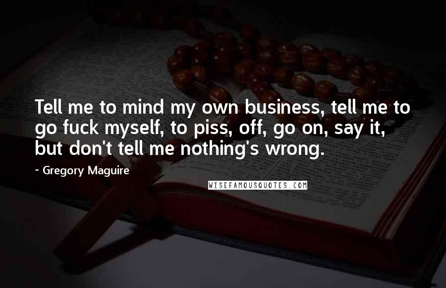 Gregory Maguire Quotes: Tell me to mind my own business, tell me to go fuck myself, to piss, off, go on, say it, but don't tell me nothing's wrong.