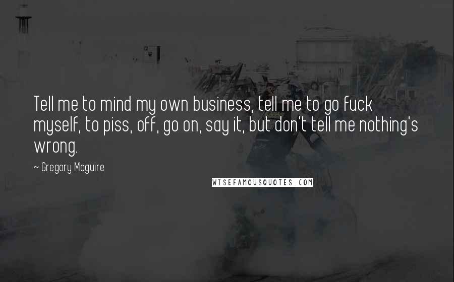 Gregory Maguire Quotes: Tell me to mind my own business, tell me to go fuck myself, to piss, off, go on, say it, but don't tell me nothing's wrong.