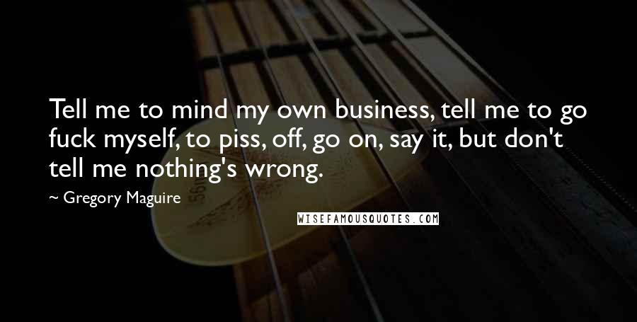 Gregory Maguire Quotes: Tell me to mind my own business, tell me to go fuck myself, to piss, off, go on, say it, but don't tell me nothing's wrong.
