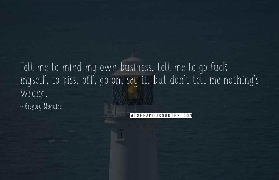 Gregory Maguire Quotes: Tell me to mind my own business, tell me to go fuck myself, to piss, off, go on, say it, but don't tell me nothing's wrong.