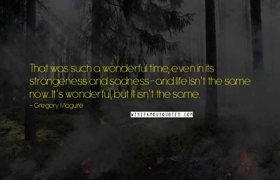 Gregory Maguire Quotes: That was such a wonderful time, even in its strangeness and sadness-and life isn't the same now. It's wonderful, but it isn't the same.