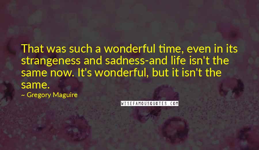 Gregory Maguire Quotes: That was such a wonderful time, even in its strangeness and sadness-and life isn't the same now. It's wonderful, but it isn't the same.