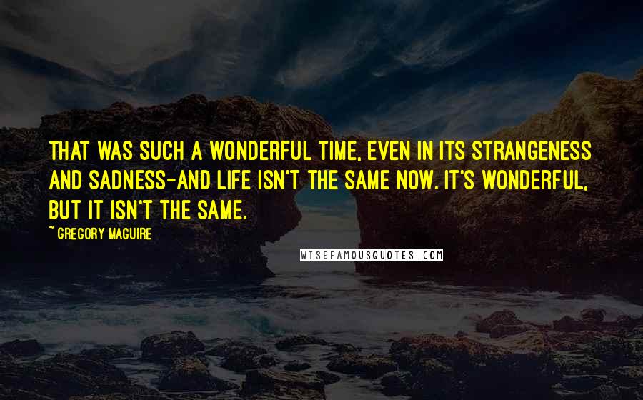 Gregory Maguire Quotes: That was such a wonderful time, even in its strangeness and sadness-and life isn't the same now. It's wonderful, but it isn't the same.