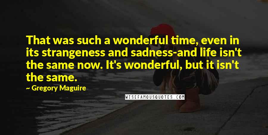 Gregory Maguire Quotes: That was such a wonderful time, even in its strangeness and sadness-and life isn't the same now. It's wonderful, but it isn't the same.
