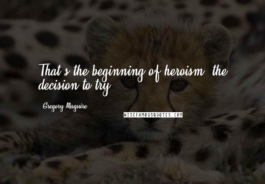 Gregory Maguire Quotes: That's the beginning of heroism, the decision to try.