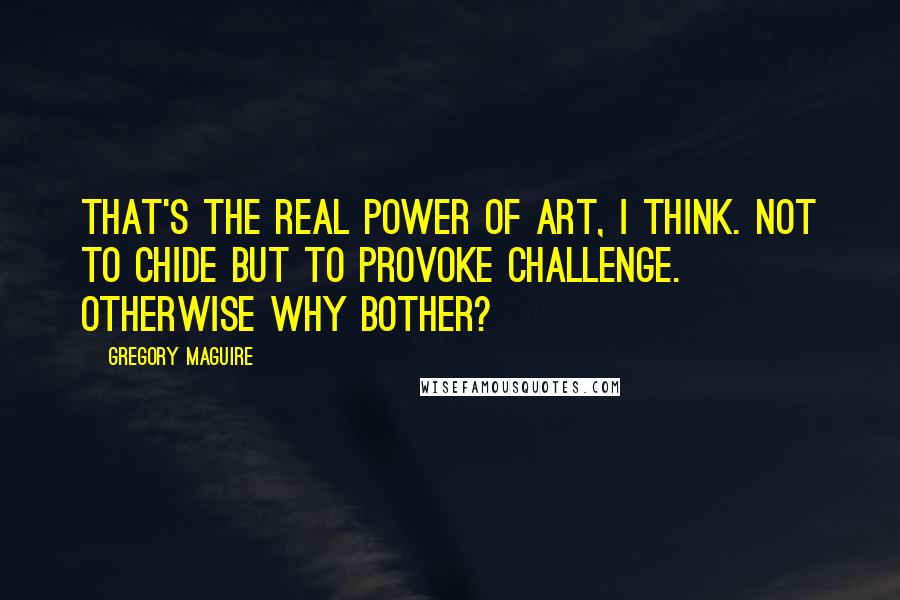 Gregory Maguire Quotes: That's the real power of art, I think. Not to chide but to provoke challenge. Otherwise why bother?