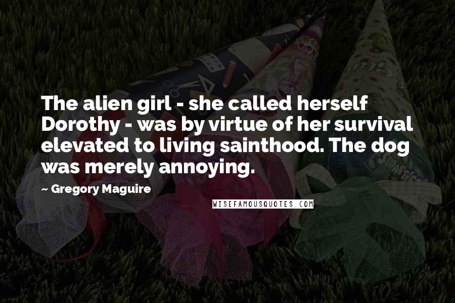 Gregory Maguire Quotes: The alien girl - she called herself Dorothy - was by virtue of her survival elevated to living sainthood. The dog was merely annoying.