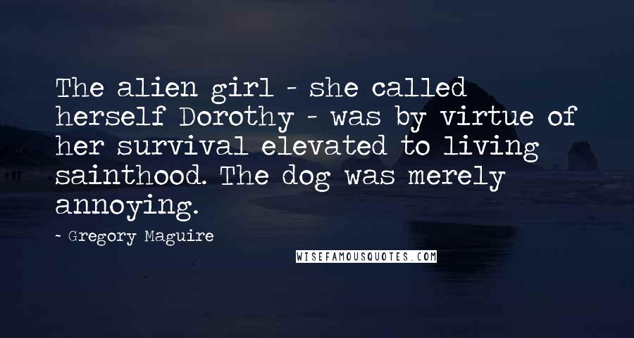 Gregory Maguire Quotes: The alien girl - she called herself Dorothy - was by virtue of her survival elevated to living sainthood. The dog was merely annoying.