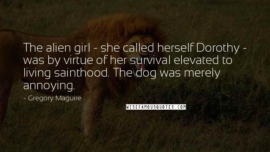 Gregory Maguire Quotes: The alien girl - she called herself Dorothy - was by virtue of her survival elevated to living sainthood. The dog was merely annoying.