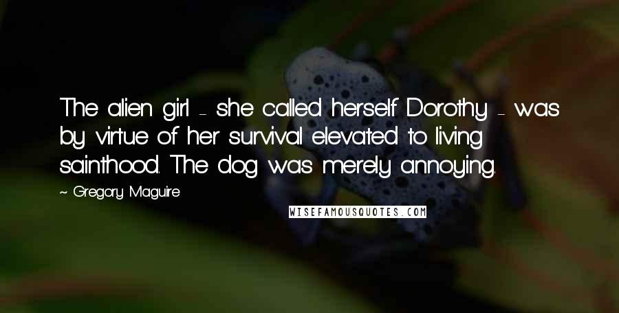 Gregory Maguire Quotes: The alien girl - she called herself Dorothy - was by virtue of her survival elevated to living sainthood. The dog was merely annoying.