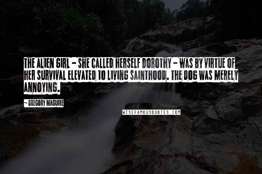 Gregory Maguire Quotes: The alien girl - she called herself Dorothy - was by virtue of her survival elevated to living sainthood. The dog was merely annoying.