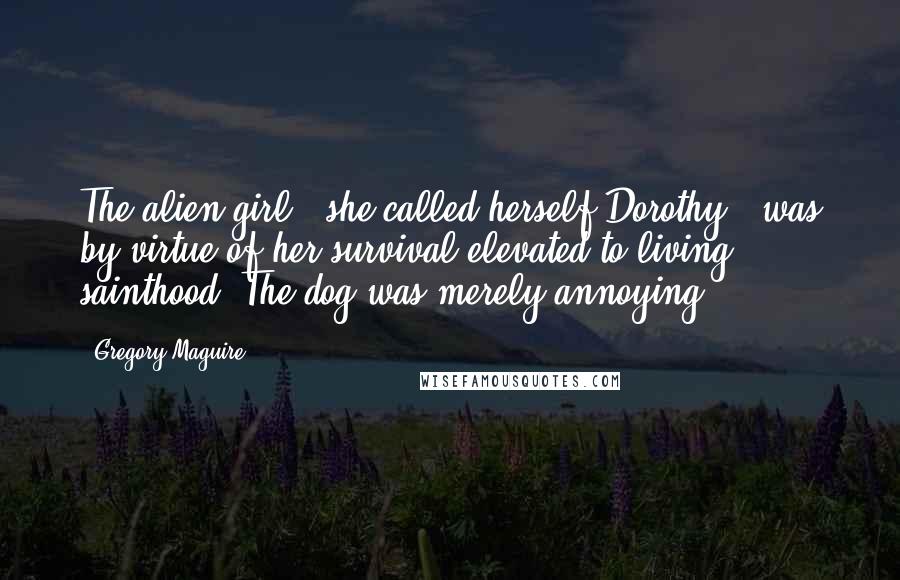Gregory Maguire Quotes: The alien girl - she called herself Dorothy - was by virtue of her survival elevated to living sainthood. The dog was merely annoying.