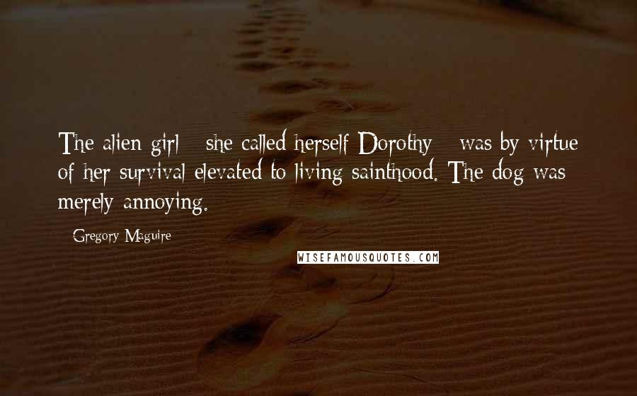 Gregory Maguire Quotes: The alien girl - she called herself Dorothy - was by virtue of her survival elevated to living sainthood. The dog was merely annoying.