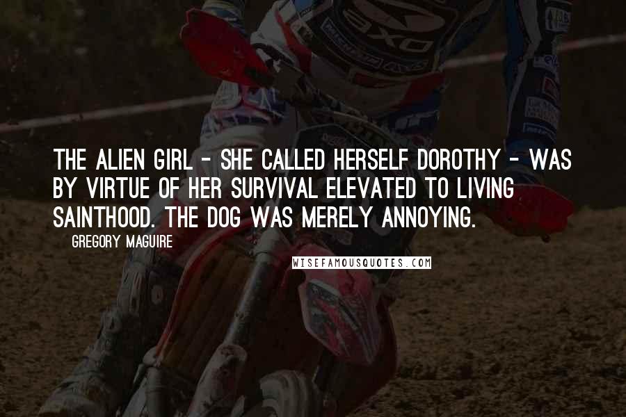 Gregory Maguire Quotes: The alien girl - she called herself Dorothy - was by virtue of her survival elevated to living sainthood. The dog was merely annoying.