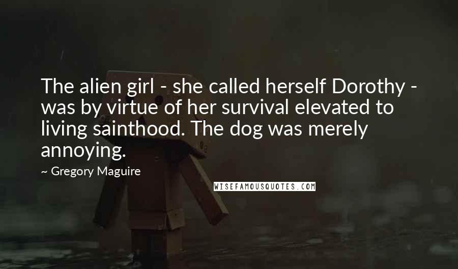 Gregory Maguire Quotes: The alien girl - she called herself Dorothy - was by virtue of her survival elevated to living sainthood. The dog was merely annoying.