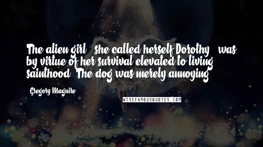 Gregory Maguire Quotes: The alien girl - she called herself Dorothy - was by virtue of her survival elevated to living sainthood. The dog was merely annoying.