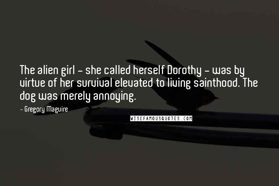 Gregory Maguire Quotes: The alien girl - she called herself Dorothy - was by virtue of her survival elevated to living sainthood. The dog was merely annoying.