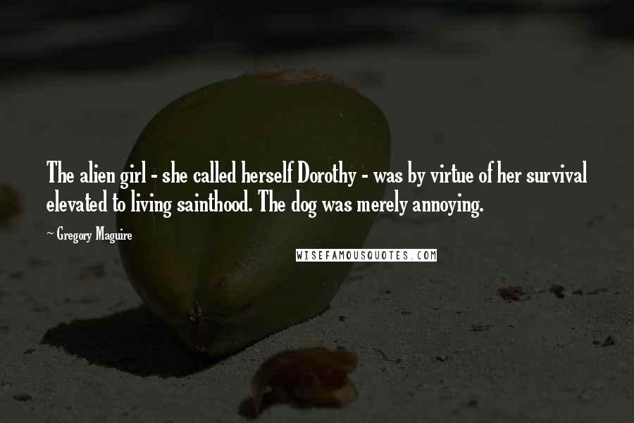 Gregory Maguire Quotes: The alien girl - she called herself Dorothy - was by virtue of her survival elevated to living sainthood. The dog was merely annoying.