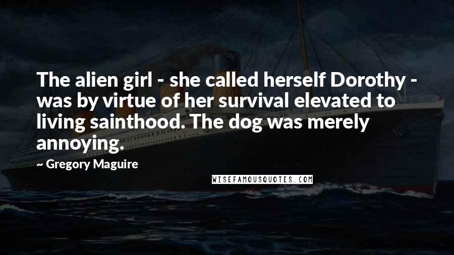 Gregory Maguire Quotes: The alien girl - she called herself Dorothy - was by virtue of her survival elevated to living sainthood. The dog was merely annoying.