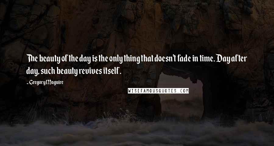 Gregory Maguire Quotes: The beauty of the day is the only thing that doesn't fade in time. Day after day, such beauty revives itself.
