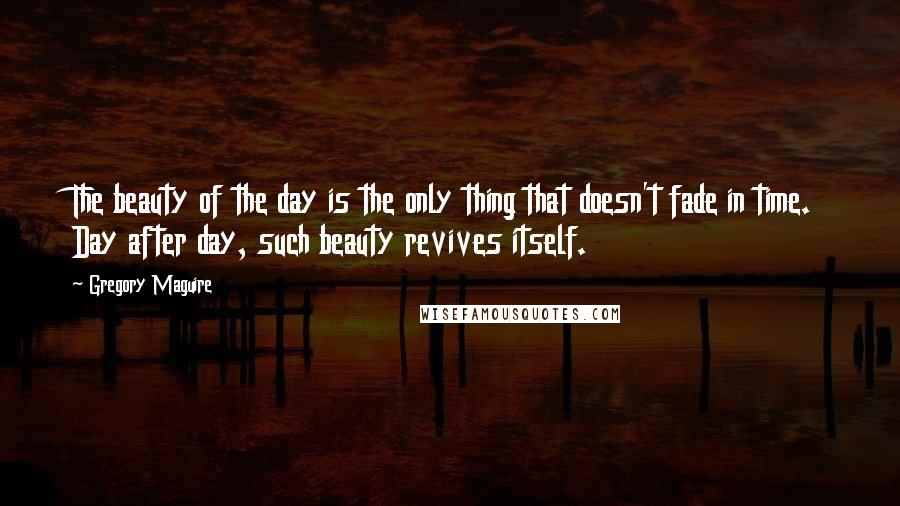 Gregory Maguire Quotes: The beauty of the day is the only thing that doesn't fade in time. Day after day, such beauty revives itself.