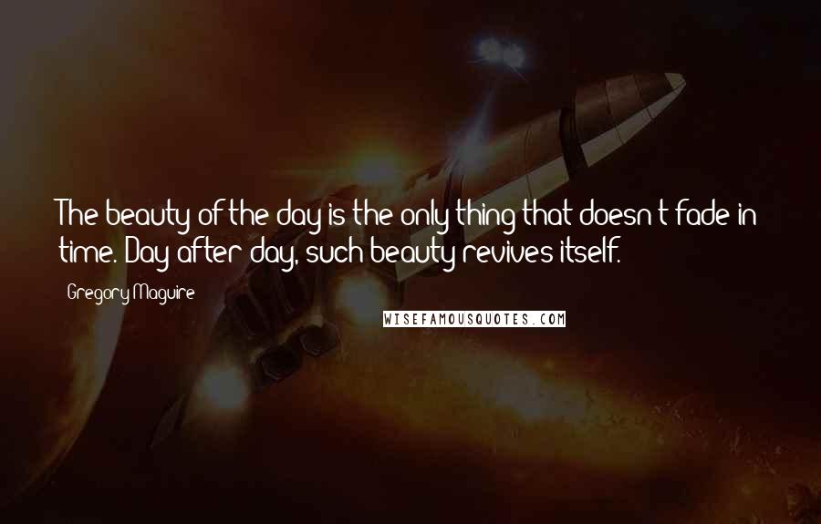 Gregory Maguire Quotes: The beauty of the day is the only thing that doesn't fade in time. Day after day, such beauty revives itself.