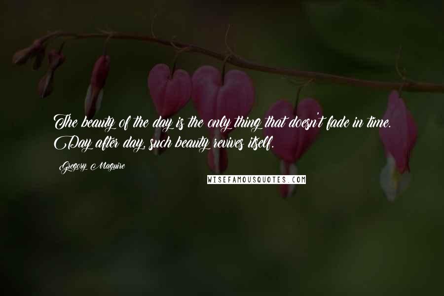 Gregory Maguire Quotes: The beauty of the day is the only thing that doesn't fade in time. Day after day, such beauty revives itself.