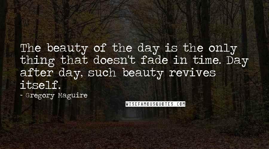 Gregory Maguire Quotes: The beauty of the day is the only thing that doesn't fade in time. Day after day, such beauty revives itself.