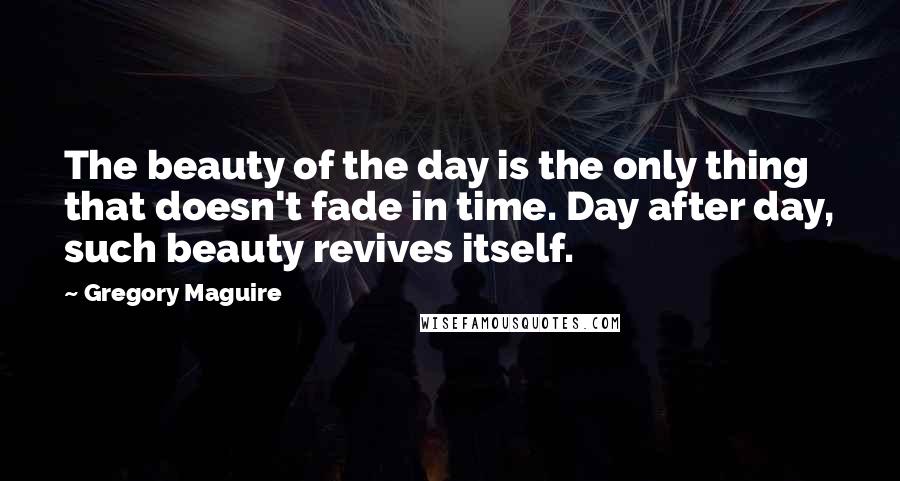 Gregory Maguire Quotes: The beauty of the day is the only thing that doesn't fade in time. Day after day, such beauty revives itself.