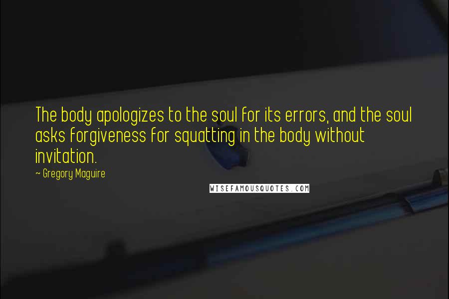 Gregory Maguire Quotes: The body apologizes to the soul for its errors, and the soul asks forgiveness for squatting in the body without invitation.