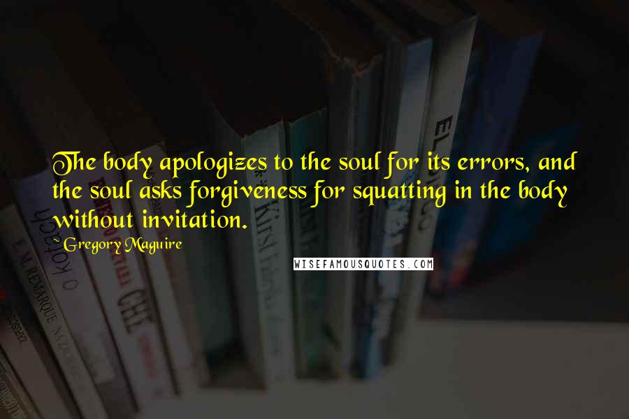 Gregory Maguire Quotes: The body apologizes to the soul for its errors, and the soul asks forgiveness for squatting in the body without invitation.