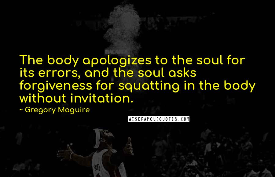 Gregory Maguire Quotes: The body apologizes to the soul for its errors, and the soul asks forgiveness for squatting in the body without invitation.