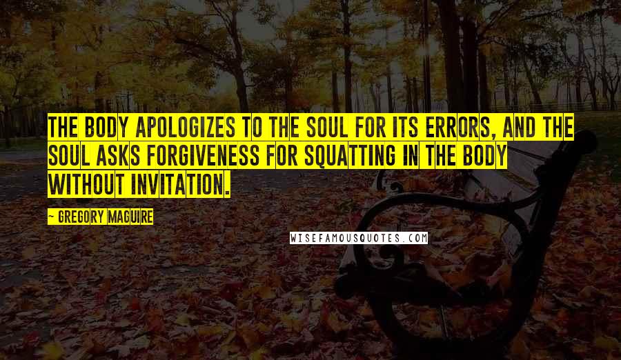 Gregory Maguire Quotes: The body apologizes to the soul for its errors, and the soul asks forgiveness for squatting in the body without invitation.