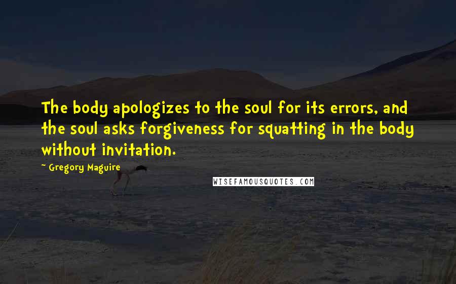 Gregory Maguire Quotes: The body apologizes to the soul for its errors, and the soul asks forgiveness for squatting in the body without invitation.