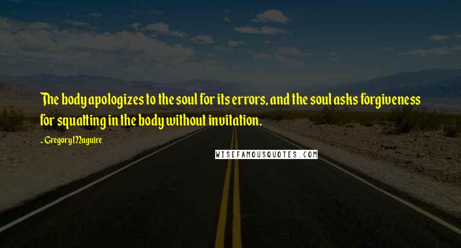 Gregory Maguire Quotes: The body apologizes to the soul for its errors, and the soul asks forgiveness for squatting in the body without invitation.