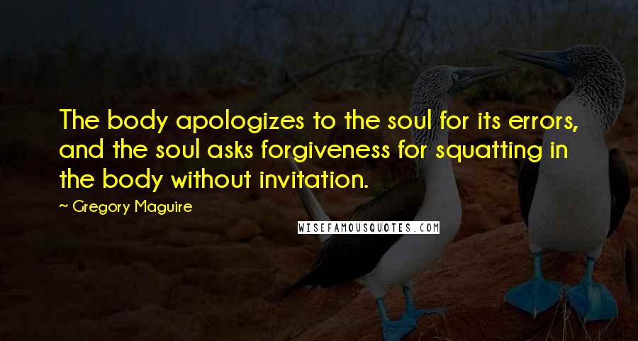 Gregory Maguire Quotes: The body apologizes to the soul for its errors, and the soul asks forgiveness for squatting in the body without invitation.