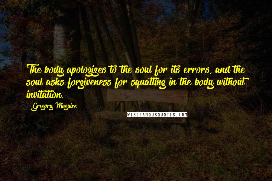 Gregory Maguire Quotes: The body apologizes to the soul for its errors, and the soul asks forgiveness for squatting in the body without invitation.