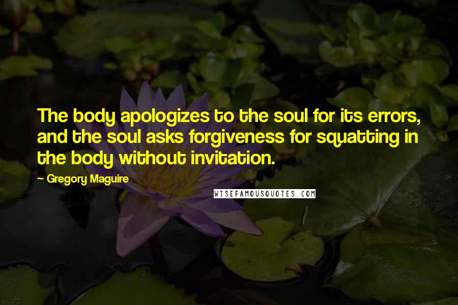 Gregory Maguire Quotes: The body apologizes to the soul for its errors, and the soul asks forgiveness for squatting in the body without invitation.