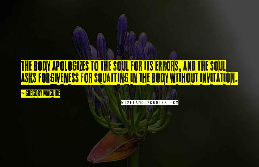 Gregory Maguire Quotes: The body apologizes to the soul for its errors, and the soul asks forgiveness for squatting in the body without invitation.