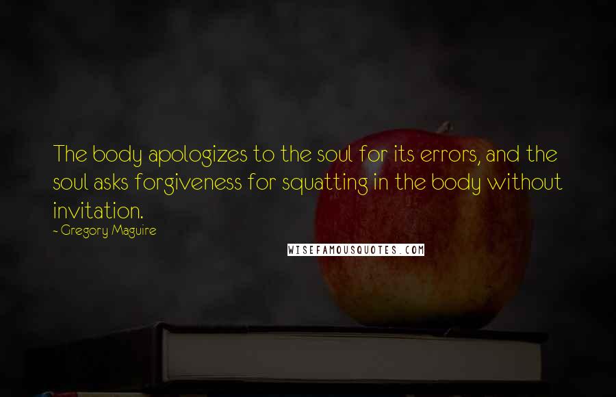 Gregory Maguire Quotes: The body apologizes to the soul for its errors, and the soul asks forgiveness for squatting in the body without invitation.