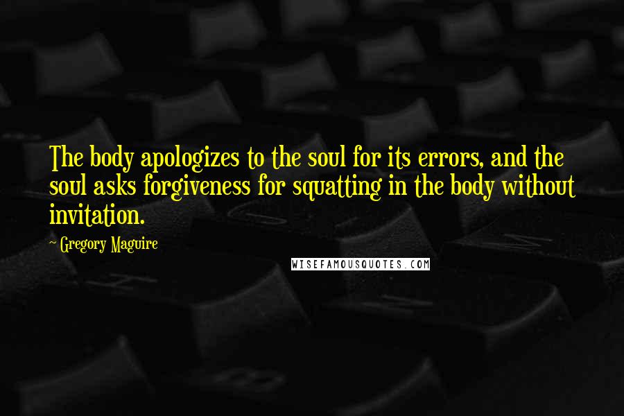 Gregory Maguire Quotes: The body apologizes to the soul for its errors, and the soul asks forgiveness for squatting in the body without invitation.