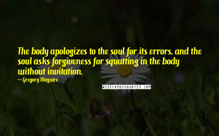 Gregory Maguire Quotes: The body apologizes to the soul for its errors, and the soul asks forgiveness for squatting in the body without invitation.