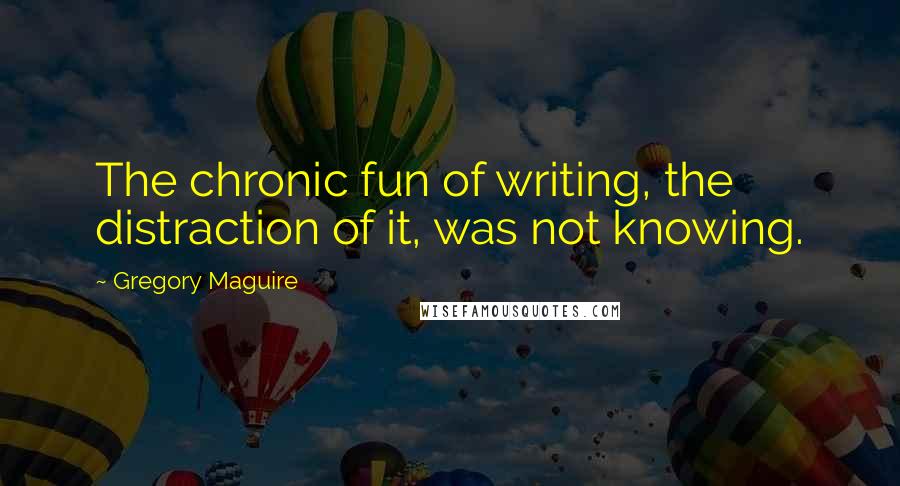 Gregory Maguire Quotes: The chronic fun of writing, the distraction of it, was not knowing.