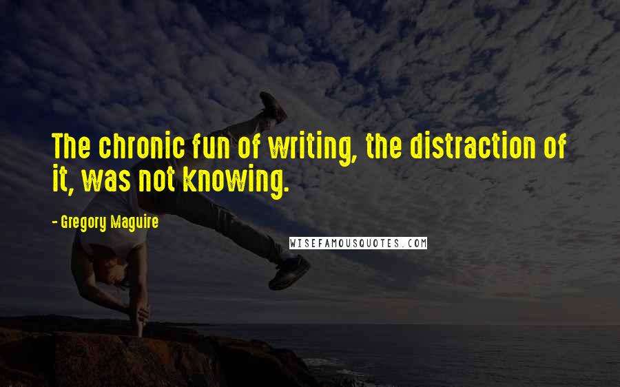 Gregory Maguire Quotes: The chronic fun of writing, the distraction of it, was not knowing.